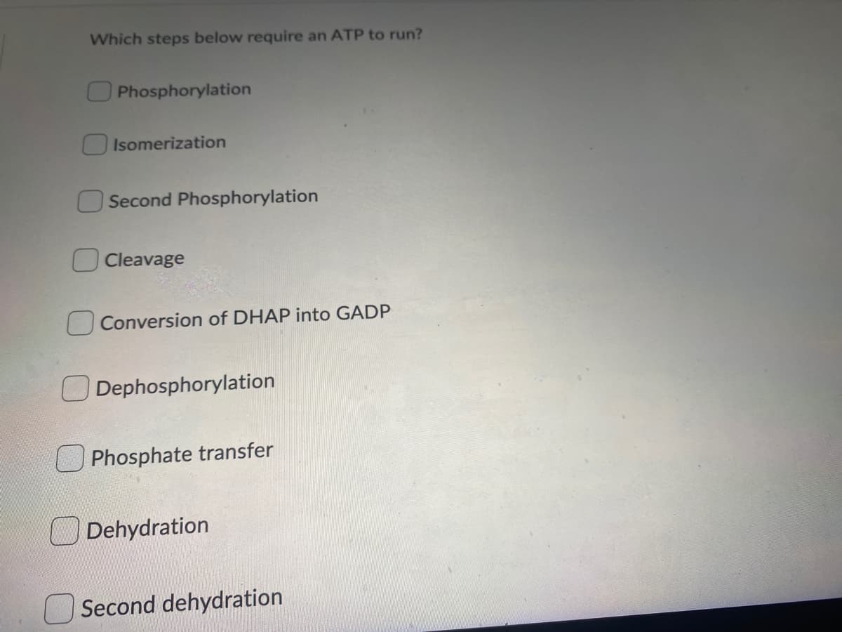 Which steps below require an ATP to run?
Phosphorylation
Isomerization
Second Phosphorylation
Cleavage
Conversion of DHAP into GADP
ODephosphorylation
Phosphate transfer
Dehydration
Second dehydration
