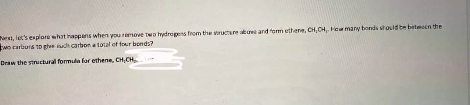 Next, let's explore what happens when you remove two hydrogens from the structure above and form ethene, CH,CH,. How many bonds should be between the
two carbons to give each carbon a total of four bonds?
Draw the structural formula for ethene, CH,CH,.
