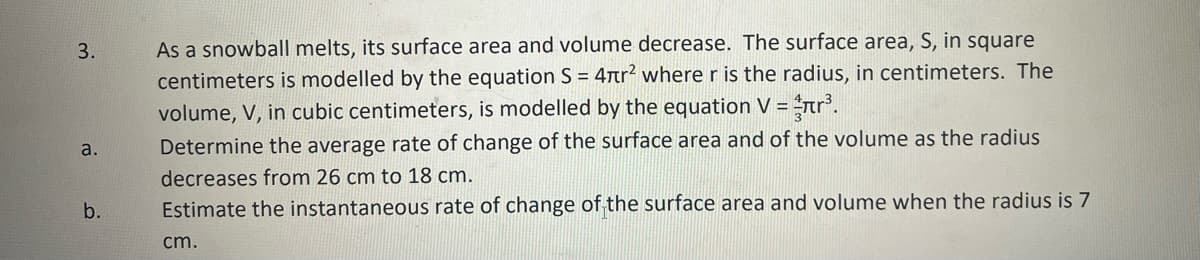 3.
a.
b.
As a snowball melts, its surface area and volume decrease. The surface area, S, in square
centimeters is modelled by the equation S = 4r² where r is the radius, in centimeters. The
volume, V, in cubic centimeters, is modelled by the equation V = ³.
Determine the average rate of change of the surface area and of the volume as the radius
decreases from 26 cm to 18 cm.
Estimate the instantaneous rate of change of the surface area and volume when the radius is 7
cm.