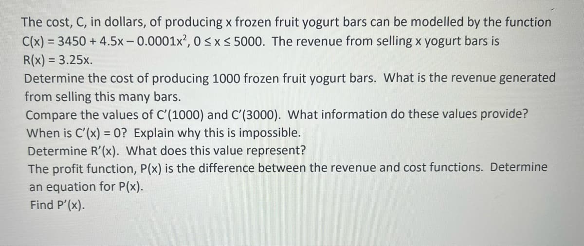 The cost, C, in dollars, of producing x frozen fruit yogurt bars can be modelled by the function
C(x) = 3450 +4.5x -0.0001x², 0≤x≤ 5000. The revenue from selling x yogurt bars is
R(x) = 3.25x.
Determine the cost of producing 1000 frozen fruit yogurt bars. What is the revenue generated
from selling this many bars.
Compare the values of C'(1000) and C'(3000). What information do these values provide?
When is C'(x) = 0? Explain why this is impossible.
Determine R'(x). What does this value represent?
The profit function, P(x) is the difference between the revenue and cost functions. Determine
an equation for P(x).
Find P'(x).