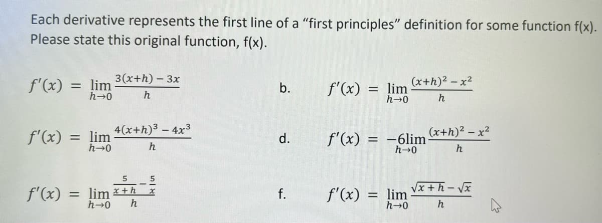 Each derivative represents the first line of a "first principles" definition for some function f(x).
Please state this original function, f(x).
f'(x) = lim
h→0
f'(x) = lim
h→0
3(x+h) - 3x
h
f'(x)
4(x+h)³ - 4x³
h
5
5
= lim *+ X
h→0 h
b.
d.
f.
f'(x)
f'(x)
=
f'(x):
=
lim
h→0
(x+h)²-x²
h
lim
h→0
(x+h)²-x²
h
-6lim-
h→0
√x+h-√x
h