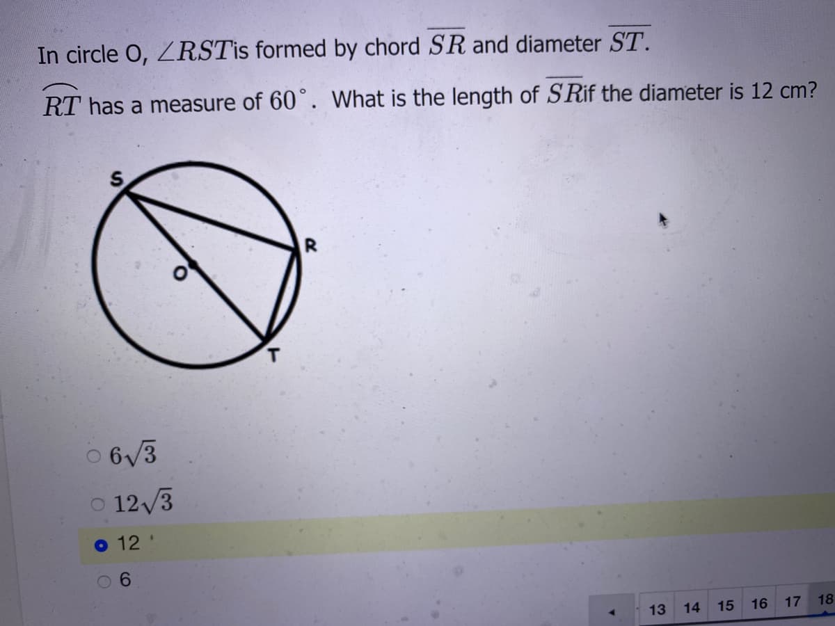 In circle O, ZRSTİS formed by chord SR and diameter ST.
RT has a measure of 60°. What is the length of SRif the diameter is 12 cm?
O 6/3
O 12/3
o 12
6.
13
14
15
16
17
18
