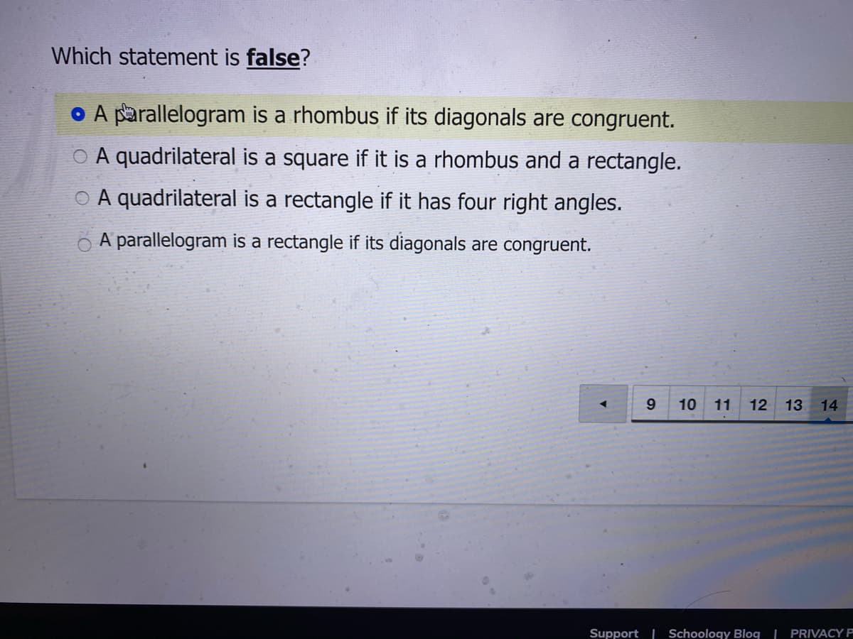 Which statement is false?
o A parallelogram is a rhombus if its diagonals are congruent.
O A quadrilateral is a square if it is a rhombus and a rectangle.
O A quadrilateral is a rectangle if it has four right angles.
O A parallelogram is a rectangle if its diagonals are congruent.
9.
10
11
12 13
14
Support | Schoology Blog | PRIVACY P
