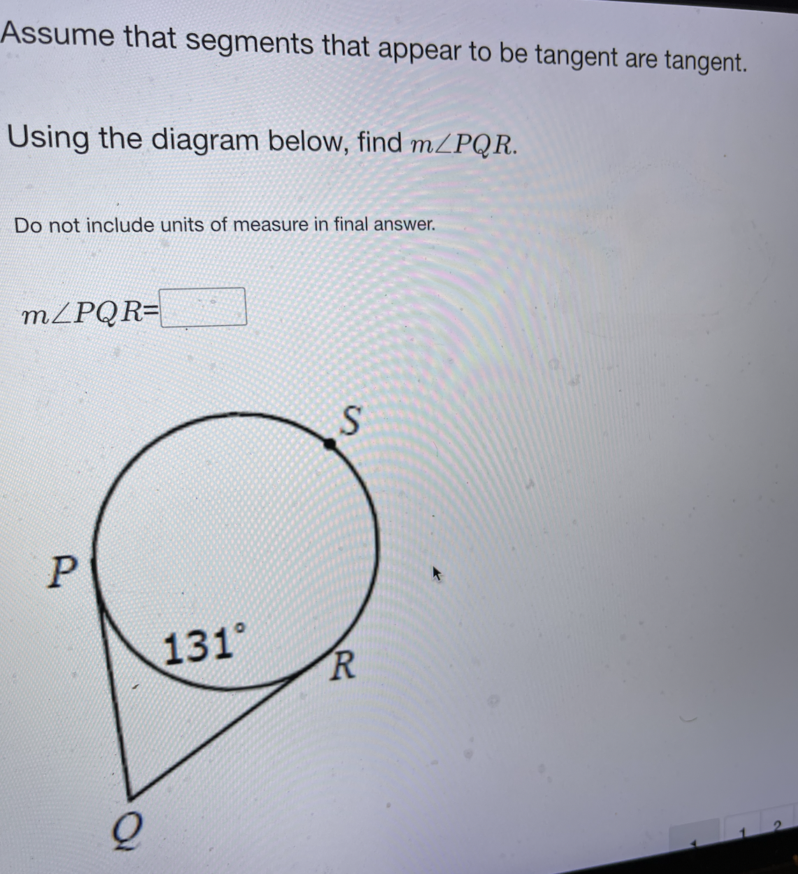 Assume that segments that appear to be tangent are tangent.
Using the diagram below, find MZPQR.
Do not include units of measure in final answer.
MZPQR=
131°
