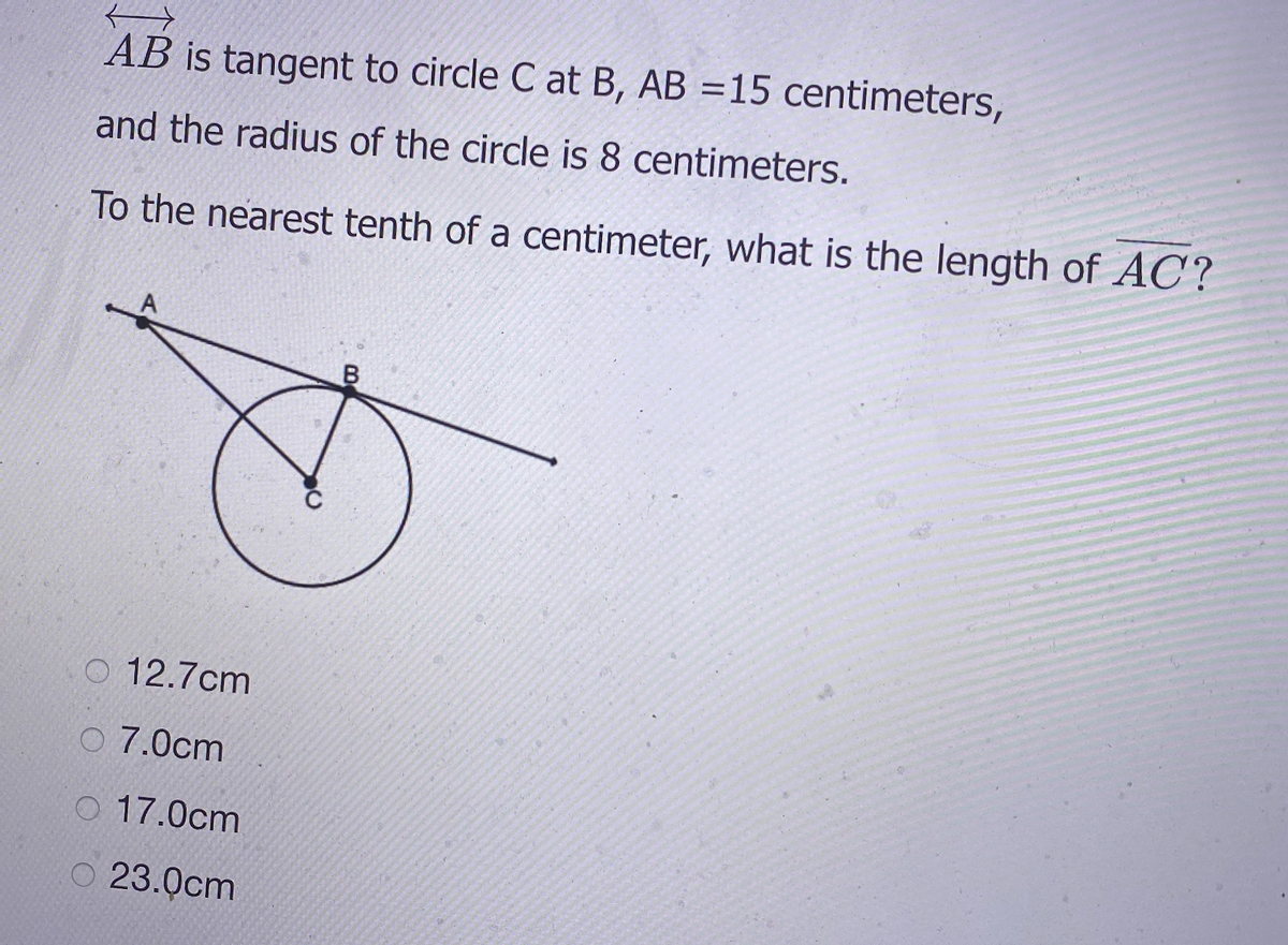 AB is tangent to circle C at B, AB =15 centimeters,
and the radius of the circle is 8 centimeters.
To the nearest tenth of a centimeter, what is the length of AC?
O 12.7cm
O 7.0cm
O 17.0cm
O 23.0cm
