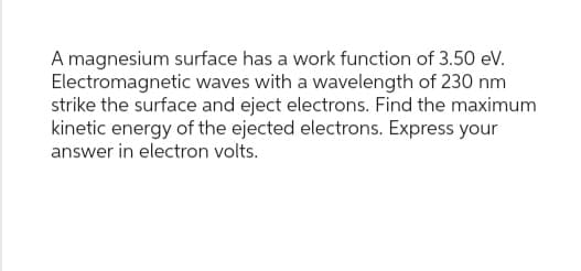 A magnesium surface has a work function of 3.50 eV.
Electromagnetic waves with a wavelength of 230 nm
strike the surface and eject electrons. Find the maximum
kinetic energy of the ejected electrons. Express your
answer in electron volts.