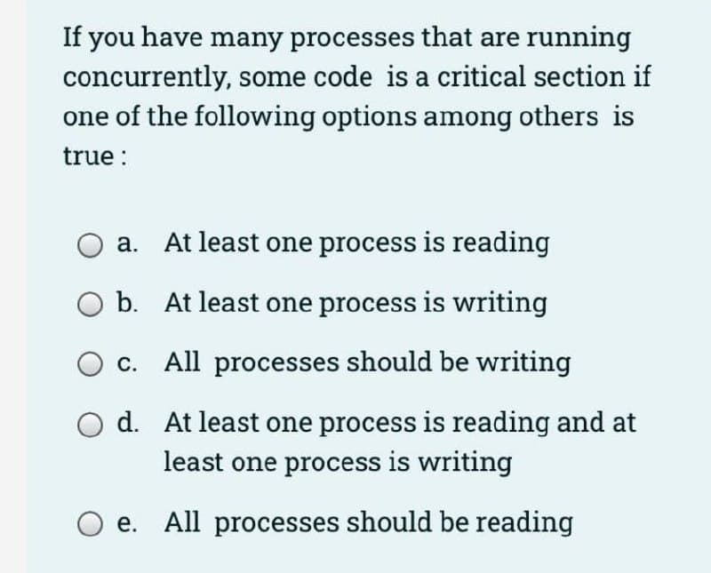 If you have many processes that are running
concurrently, some code is a critical section if
one of the following options among others is
true :
a. At least one process is reading
O b. At least one process is writing
c. All processes should be writing
d. At least one process is reading and at
least one process is writing
e. All processes should be reading
