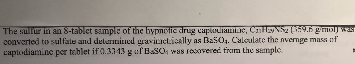 The sulfur in an 8-tablet sample of the hypnotic drug captodiamine, C21H29NS2 (359.6 g/mol) was
converted to sulfate and determined gravimetrically as BaSO4. Calculate the average mass of
captodiamine per tablet if 0.3343 g of BaSO4 was recovered from the sample.
