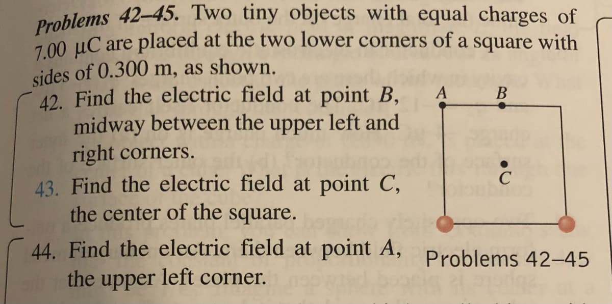 Problems 42-45. Two tiny objects with equal charges of
7.00 μC are placed at the two lower corners of a square with
sides of 0.300 m, as shown.
A
B
42. Find the electric field at point B,
midway between the upper left and
right corners.
C
43. Find the electric field at point C,
the center of the square.
44. Find the electric field at point A, Problems 42-45
the upper left corner.