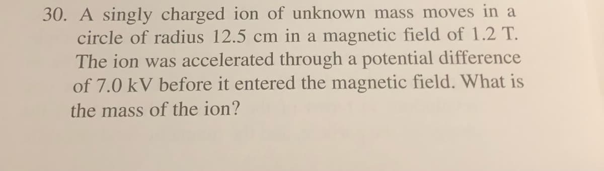 30. A singly charged ion of unknown mass moves in a
circle of radius 12.5 cm in a magnetic field of 1.2 T.
The ion was accelerated through a potential difference
of 7.0 kV before it entered the magnetic field. What is
the mass of the ion?
