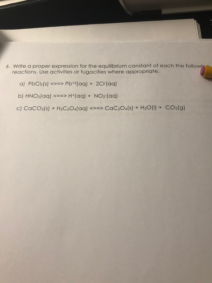 6. Write a proper expression for the equilibrium constant of each the followin
reactions. Use activities or fugacities where appropriate.
a) PbCl2(s) <==> Pb+2(aq) + 2CH(aq)
b) HNO2(aq) <==> H*(aq) + NO2(aq)
c) CaCO3(s) + H2C2O4(aq) <==> CaC2O4(s) + H2O(1) + CO2(g)
