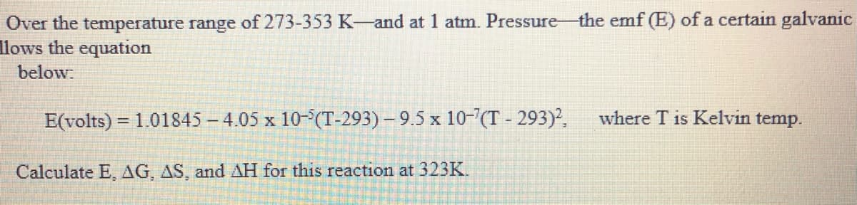 Over the temperature range of 273-353 K-and at 1 atm. Pressure-the emf (E) of a certain galvanic
llows the equation
below:
E(volts) = 1.01845 - 4.05 x 10-(T-293) – 9.5 x 10-"(T - 293)2.
where T is Kelvin temp.
Calculate E, AG, AS, and AH for this reaction at 323K
