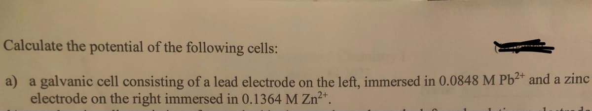 Calculate the potential of the following cells:
a) a galvanic cell consisting of a lead electrode on the left, immersed in 0.0848 M Pb2* and a zinc
electrode on the right immersed in 0.1364 M Zn²+.
