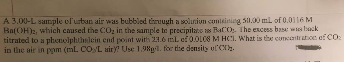 A 3.00-L sample of urban air was bubbled through a solution containing 50.00 mL of 0.0116 M
Ba(OH)2, which caused the CO2 in the sample to precipitate as BaCO3. The excess base was back
titrated to a phenolphthalein end point with 23.6 mL of 0.0108 M HCI. What is the concentration of CO2
in the air in ppm (mL CO2/L air)? Use 1.98g/L for the density of CO2.
