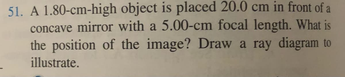 51. A 1.80-cm-high object is placed 20.0 cm in front of a
concave mirror with a 5.00-cm focal length. What is
the position of the image? Draw a ray diagram to
illustrate.
