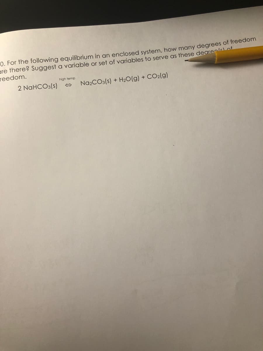 0. For the following equilibrium in an enclosed system, how many degrees of freedom
are there? Suggest a variable or set of variables to serve as these deare of
reedom.
high temp
2 NAHCO3(s)
Na2CO3(s) + H20(g) + CO2(g)
