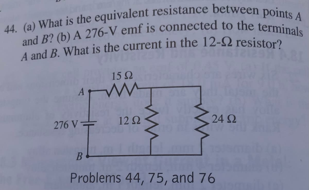 44. (a) What is the equivalent resistance between points A
and B? (b) A 276-V emf is connected to the terminals
A and B. What is the current in the 12-2 resistor?
15 2
A
276 V=
12 2
24 Ω
Problems 44, 75, and 76
