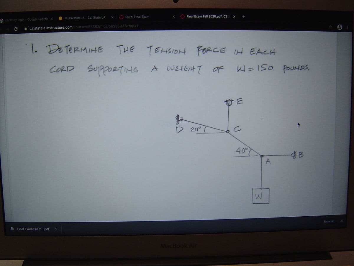 Quiz: Final Exam
Final Exam Fall 2020.pdf: CE 2 × +
MyCalstateLA - Cal State LA
G bartleby login - Google Search x
A calstatela.instructure.com/courses/53362/files/5628637?wrap=1
1.
De TERMIHE
THE
TEHSIOH FORCE IH EACH
CORD SUPPORTIMG A WEIGHT OF
W=150
W=150 POUHDS,
D 20°
40°
48
A
Show All
Final Exam Fall 2....pdf
MacBook Air
..
