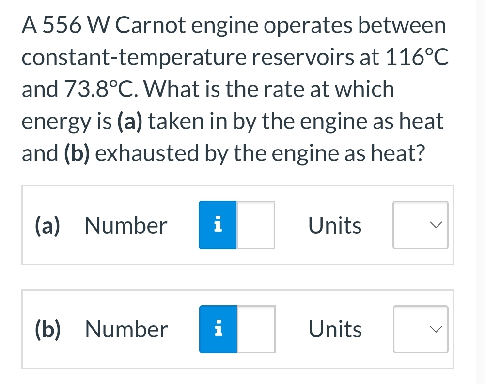 A 556 W Carnot engine operates between
constant-temperature reservoirs at 116°C
and 73.8°C. What is the rate at which
energy is (a) taken in by the engine as heat
and (b) exhausted by the engine as heat?
(a) Number i
(b) Number
i
Units
Units
>