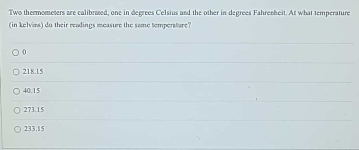 Two thermometers are calibrated, one in degrees Celsius and the other in degrees Fahrenheit. At what temperature
(in kelvins) do their readings measure the same temperature?
218.15
40.15
273.15
233.15