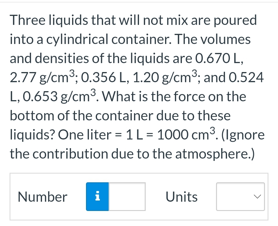 Three liquids that will not mix are poured
into a cylindrical container. The volumes
and densities of the liquids are 0.670 L,
2.77 g/cm³; 0.356 L, 1.20 g/cm³; and 0.524
L, 0.653 g/cm³. What is the force on the
bottom of the container due to these
liquids? One liter = 1 L = 1000 cm³. (Ignore
the contribution due to the atmosphere.)
Number
i
Units