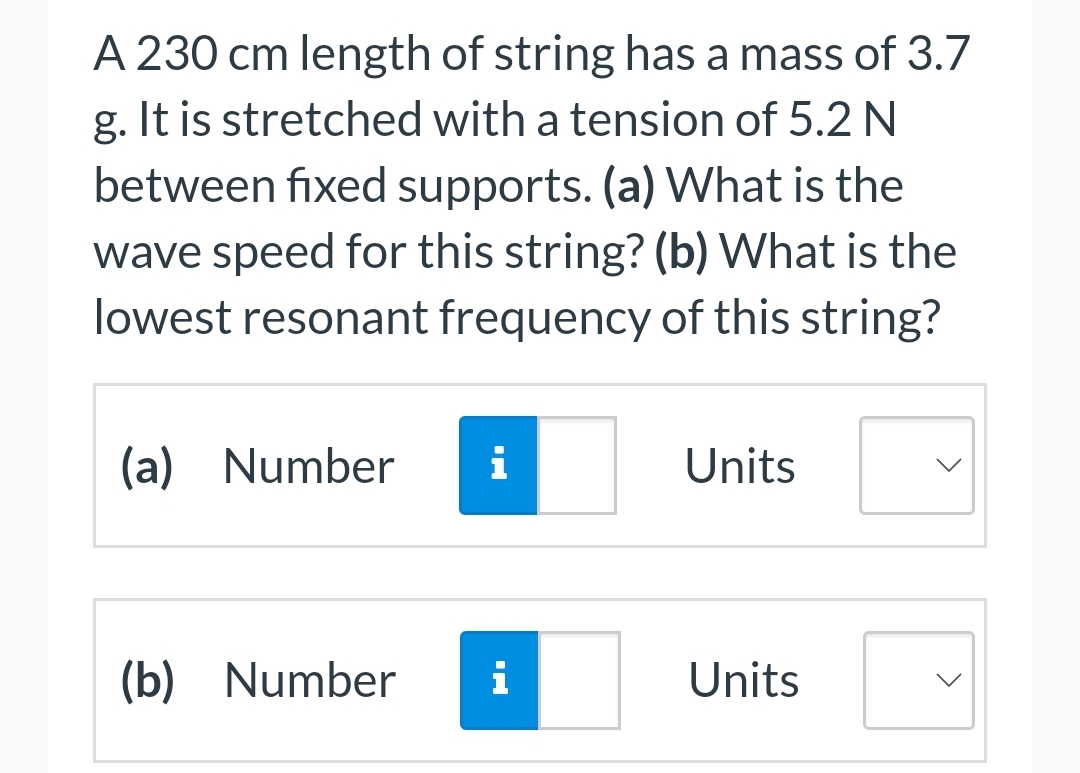 A 230 cm length of string has a mass of 3.7
g. It is stretched with a tension of 5.2 N
between fixed supports. (a) What is the
wave speed for this string? (b) What is the
lowest resonant frequency of this string?
(a) Number i
(b) Number i
Units
Units
<