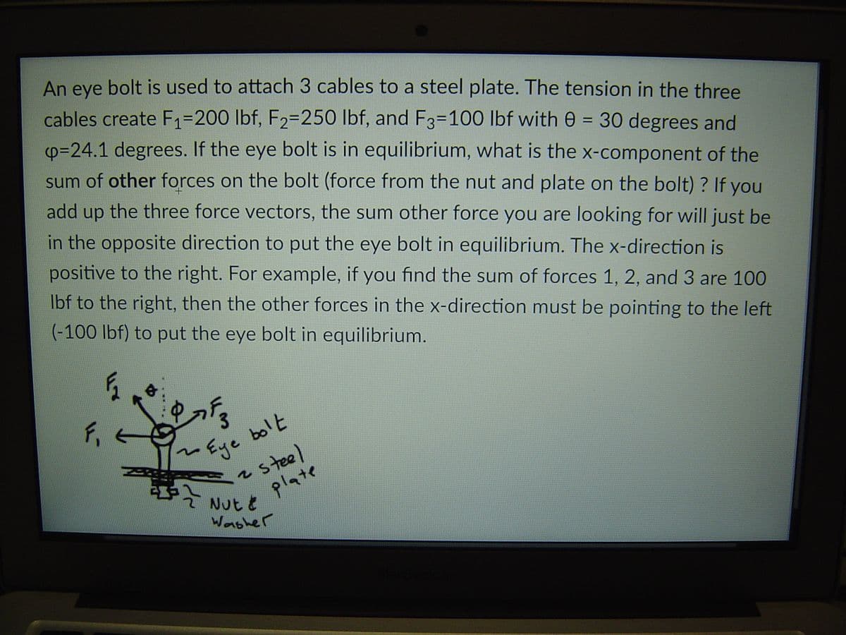 An eye
bolt is used to attach 3 cables to a steel plate. The tension in the three
cables create F1=200 lbf, F2=250 lbf, and F3=100 lbf with 0 = 30 degrees and
p=24.1 degrees. If the eye bolt is in equilibrium, what is the x-component of the
sum of other forces on the bolt (force from the nut and plate on the bolt) ? If you
add up the three force vectors, the sum other force you are looking for will just be
in the opposite direction to put the eye bolt in equilibrium. The x-direction is
positive to the right. For example, if you find the sum of forces 1, 2, and 3 are 100
Ibf to the right, then the other forces in the x-direction must be pointing to the left
(-100 lbf) to put the eye bolt in equilibrium.
Eye bolt
2steel
3
plate
Nut t
Wonsher
