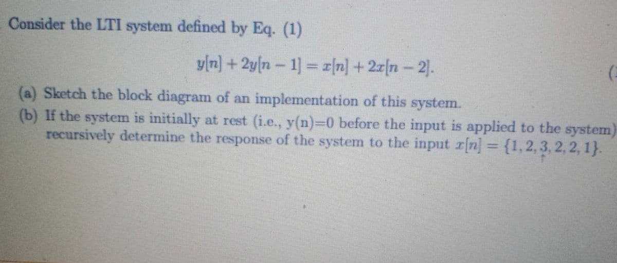 Consider the LTI system defined by Eq. (1)
y[n] + 2y[n - 1] = r[n] +2z[n- 2|.
(a) Sketch the block diagram of an implementation of this system.
(b) If the system is initially at rest (i.e., y(n)-0 before the input is applied to the system)
recursively determine the response of the system to the input r[n] = {1,2, 3, 2, 2, 1}.
