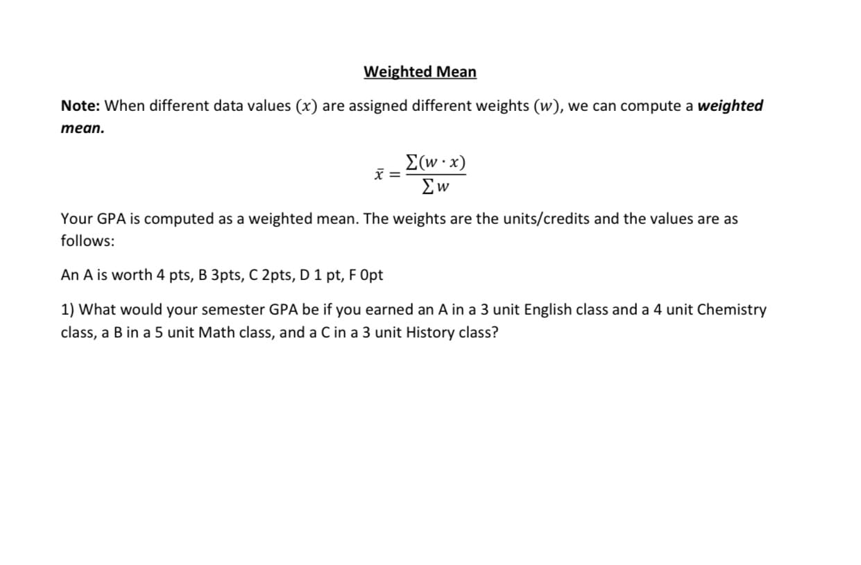An A is worth 4 pts, B 3pts, C 2pts, D 1 pt, F Opt
1) What would your semester GPA be if you earned an A in a 3 unit English class and a 4 unit Chemistry
class, a B in a 5 unit Math class, and a C in a 3 unit History class?
