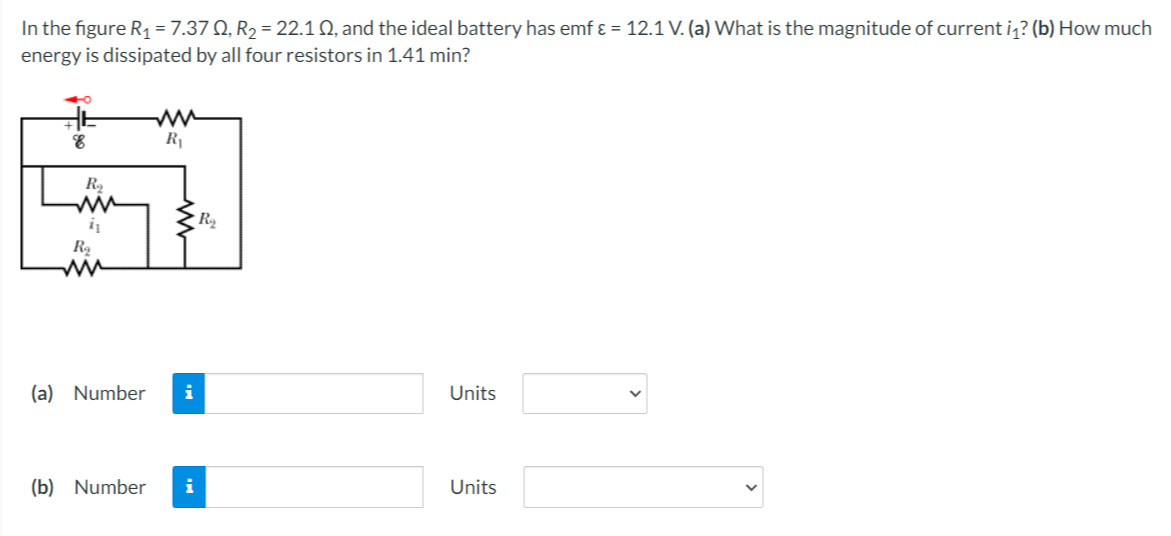 In the figure R, = 7.37 Q, R2 = 22.1 Q, and the ideal battery has emf ɛ = 12.1 V. (a) What is the magnitude of current i,? (b) How much
energy is dissipated by all four resistors in 1.41 min?
ww
R1
ww
ww
(a) Number
i
Units
(b) Number
i
Units
