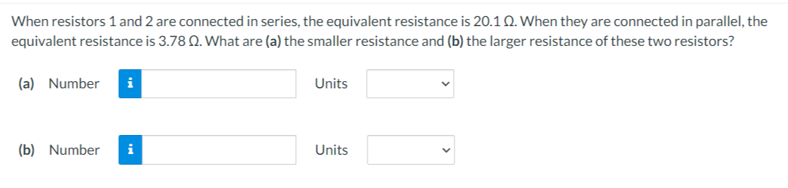 When resistors 1 and 2 are connected in series, the equivalent resistance is 20.1 Q. When they are connected in parallel, the
equivalent resistance is 3.78 Q. What are (a) the smaller resistance and (b) the larger resistance of these two resistors?
(a) Number
i
Units
(b) Number
i
Units
