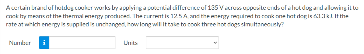 A certain brand of hotdog cooker works by applying a potential difference of 135 V across opposite ends of a hot dog and allowing it to
cook by means of the thermal energy produced. The current is 12.5 A, and the energy required to cook one hot dog is 63.3 kJ. If the
rate at which energy is supplied is unchanged, how long will it take to cook three hot dogs simultaneously?
Number
i
Units
