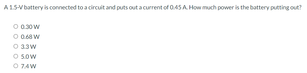 A 1.5-V battery is connected to a circuit and puts out a current of 0.45 A. How much power is the battery putting out?
O 0.30 W
O 0.68 W
O 3.3 W
O 5.0 W
O 7.4 W
