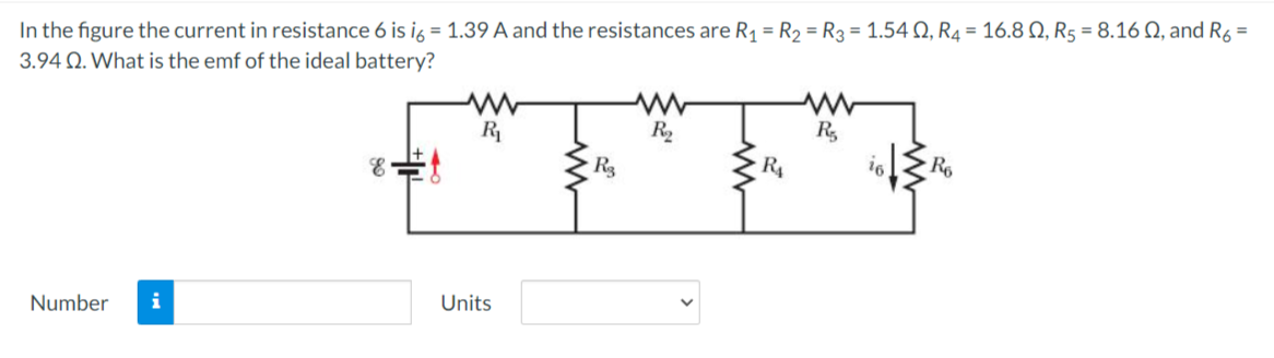 In the figure the current in resistance 6 is ig = 1.39 A and the resistances are R1 = R2 = R3 = 1.54 Q, R4 = 16.8 N, R5 = 8.160, and Ré =
3.94 Q. What is the emf of the ideal battery?
R
R2
R,
Rg
R4
Number
i
Units
