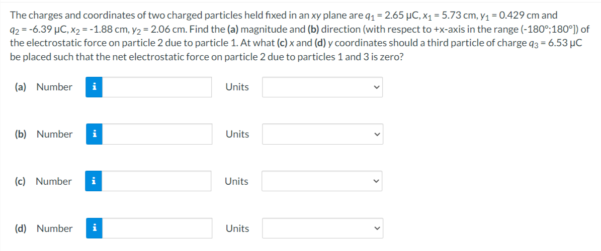 The charges and coordinates of two charged particles held fixed in an xy plane are q1 = 2.65 µC, x1 = 5.73 cm, y1 = 0.429 cm and
92 = -6.39 µC, x2 = -1.88 cm, y2 = 2.06 cm. Find the (a) magnitude and (b) direction (with respect to +x-axis in the range (-180°;180°]) of
the electrostatic force on particle 2 due to particle 1. At what (c) x and (d) y coordinates should a third particle of charge q3 = 6.53 µC
be placed such that the net electrostatic force on particle 2 due to particles 1 and 3 is zero?
(a) Number
i
Units
(b) Number
i
Units
(c) Number
Units
(d) Number
i
Units
