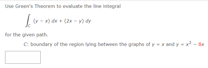 Use Green's Theorem to evaluate the line integral
(y – x) dx + (2x – y) dy
for the given path.
C: boundary of the region lying between the graphs of y = x and y = x² - 8x
