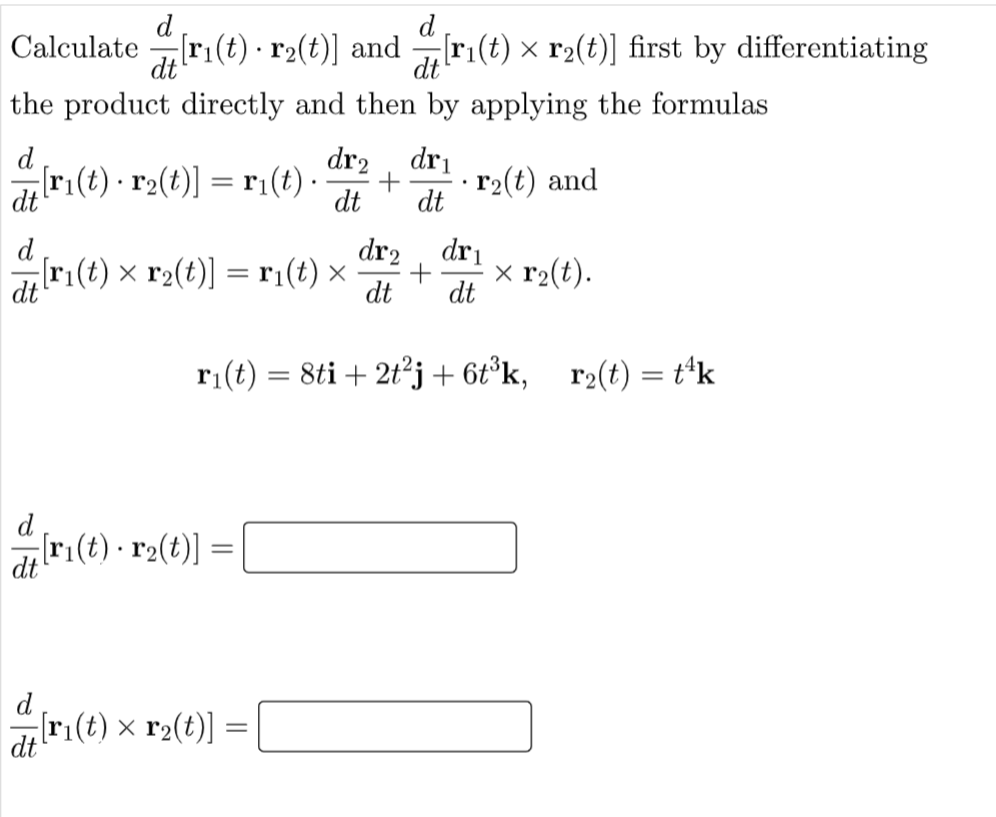 d
Calculate r1(t) · r2(t)] and
dt
[ri(t) × r2(t)] first by differentiating
dt
the product directly and then by applying the formulas
dr2
dri
d
[ri(t) r2(t)] = r1(t) ·
r2(t) and
dt
dt
dt
[ri(t) × r2(t)] = ri(t) ×
dt
d
dr2
dri
x r2(t).
dt
r1(t) = 8ti + 2t²j+6t°k, _r2(t) = t*k
[r:(t) · r2(t)]
dt
[ri(t) × r2(t)] =
dt
