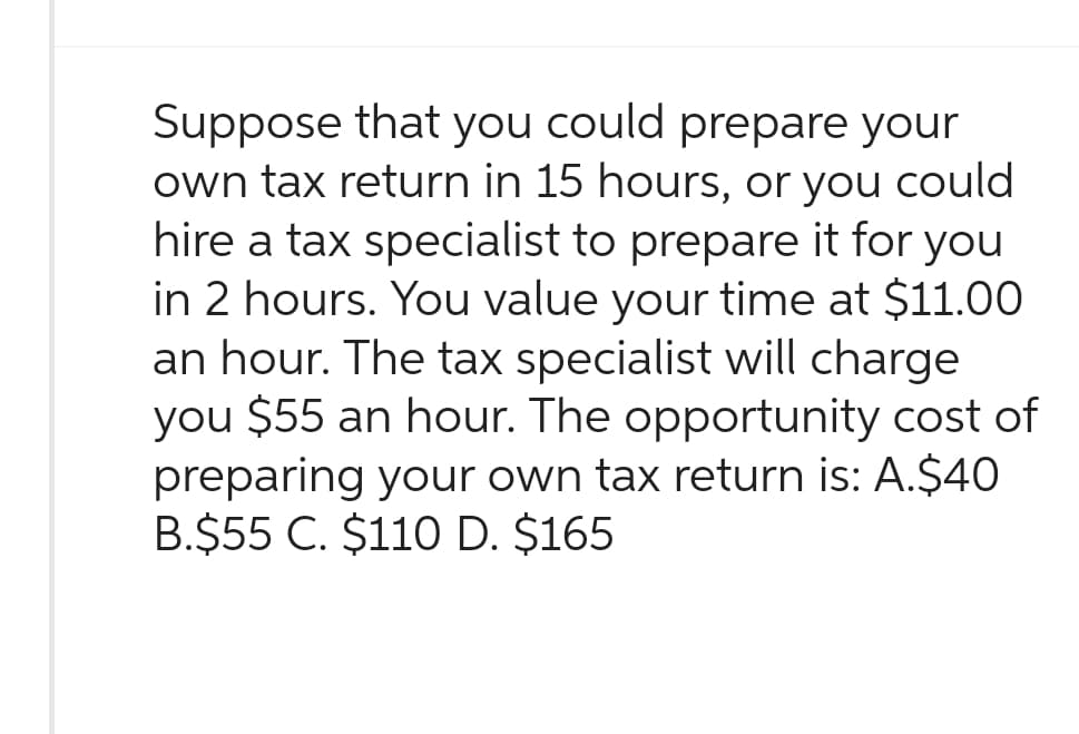 Suppose that you could prepare your
own tax return in 15 hours, or you could
hire a tax specialist to prepare it for you
in 2 hours. You value your time at $11.00
an hour. The tax specialist will charge
you $55 an hour. The opportunity cost of
preparing your own tax return is: A.$40
B.$55 C. $110 D. $165