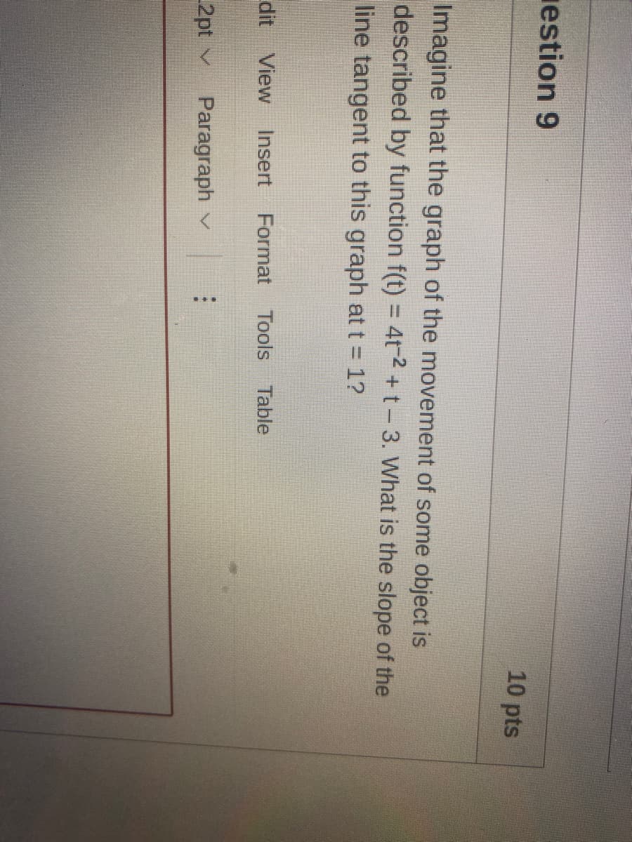 estion 9
10 pts
Imagine that the graph of the movement of some object is
described by function f(t) = 4t-2 + t-3. What is the slope of the
line tangent to this graph at t 1?
dit View Insert
Format Tools
Table
2pt v
Paragraph v
