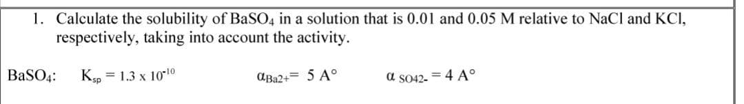 1. Calculate the solubility of BASO4 in a solution that is 0.01 and 0.05 M relative to NaCl and KCI,
respectively, taking into account the activity.
BaSO4:
Kp = 1.3 x 10-10
AB22+= 5 A°
a S042- = 4 A°
