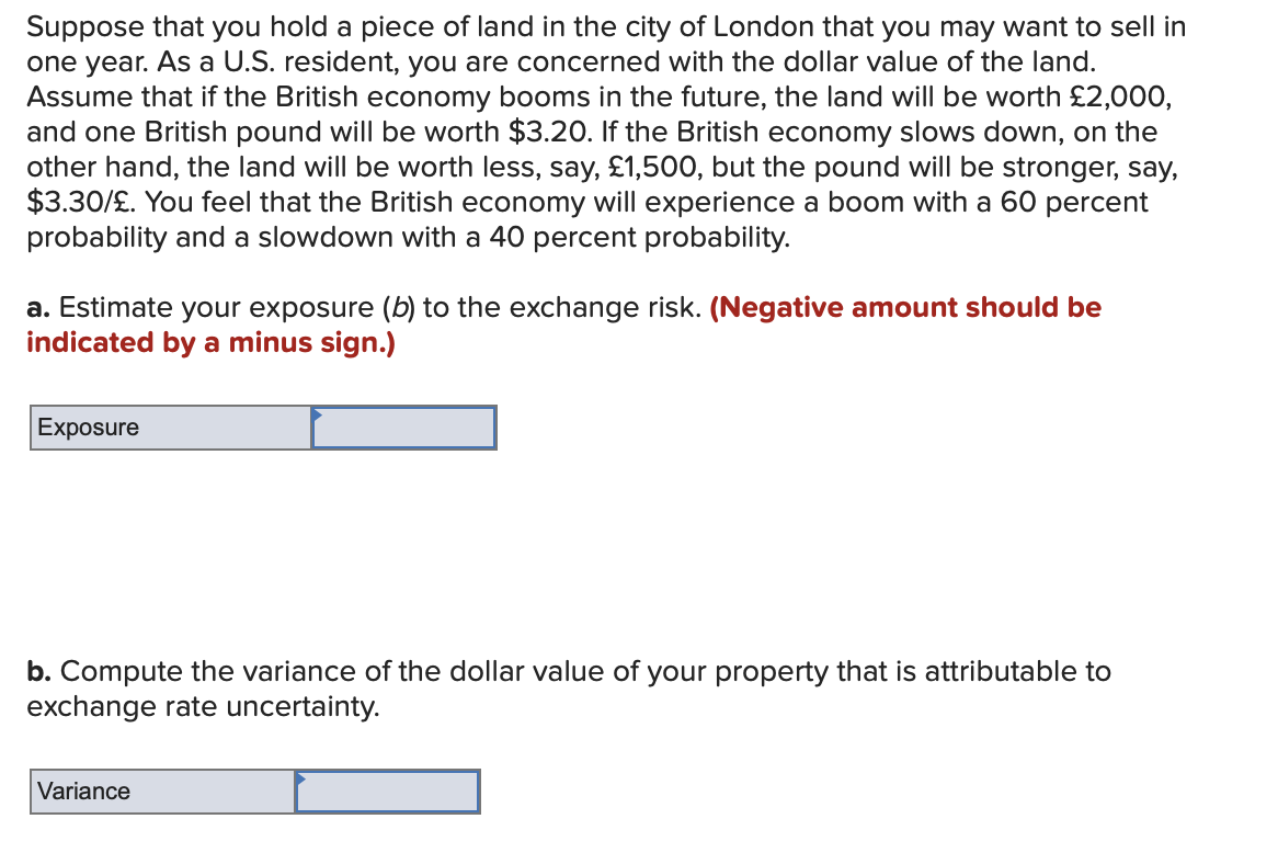 Suppose that you hold a piece of land in the city of London that you may want to sell in
one year. As a U.S. resident, you are concerned with the dollar value of the land.
Assume that if the British economy booms in the future, the land will be worth £2,000,
and one British pound will be worth $3.20. If the British economy slows down, on the
other hand, the land will be worth less, say, £1,500, but the pound will be stronger, say,
$3.30/£. You feel that the British economy will experience a boom with a 60 percent
probability and a slowdown with a 40 percent probability.
a. Estimate your exposure (b) to the exchange risk. (Negative amount should be
indicated by a minus sign.)
Exposure
b. Compute the variance of the dollar value of your property that is attributable to
exchange rate uncertainty.
Variance