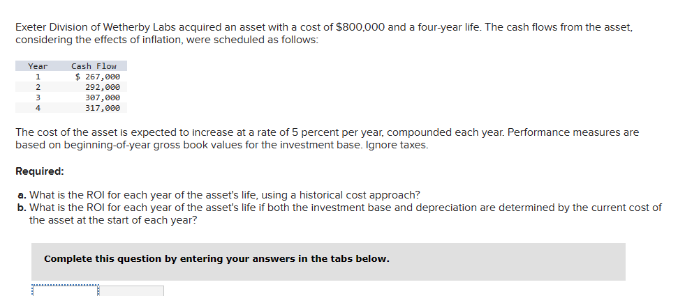 Exeter Division of Wetherby Labs acquired an asset with a cost of $800,000 and a four-year life. The cash flows from the asset,
considering the effects of inflation, were scheduled as follows:
Year
1
2
3
4
Cash Flow
$ 267,000
292,000
307,000
317,000
The cost of the asset is expected to increase at a rate of 5 percent per year, compounded each year. Performance measures are
based on beginning-of-year gross book values for the investment base. Ignore taxes.
Required:
a. What is the ROI for each year of the asset's life, using a historical cost approach?
b. What is the ROI for each year of the asset's life if both the investment base and depreciation are determined by the current cost of
the asset at the start of each year?
Complete this question by entering your answers in the tabs below.