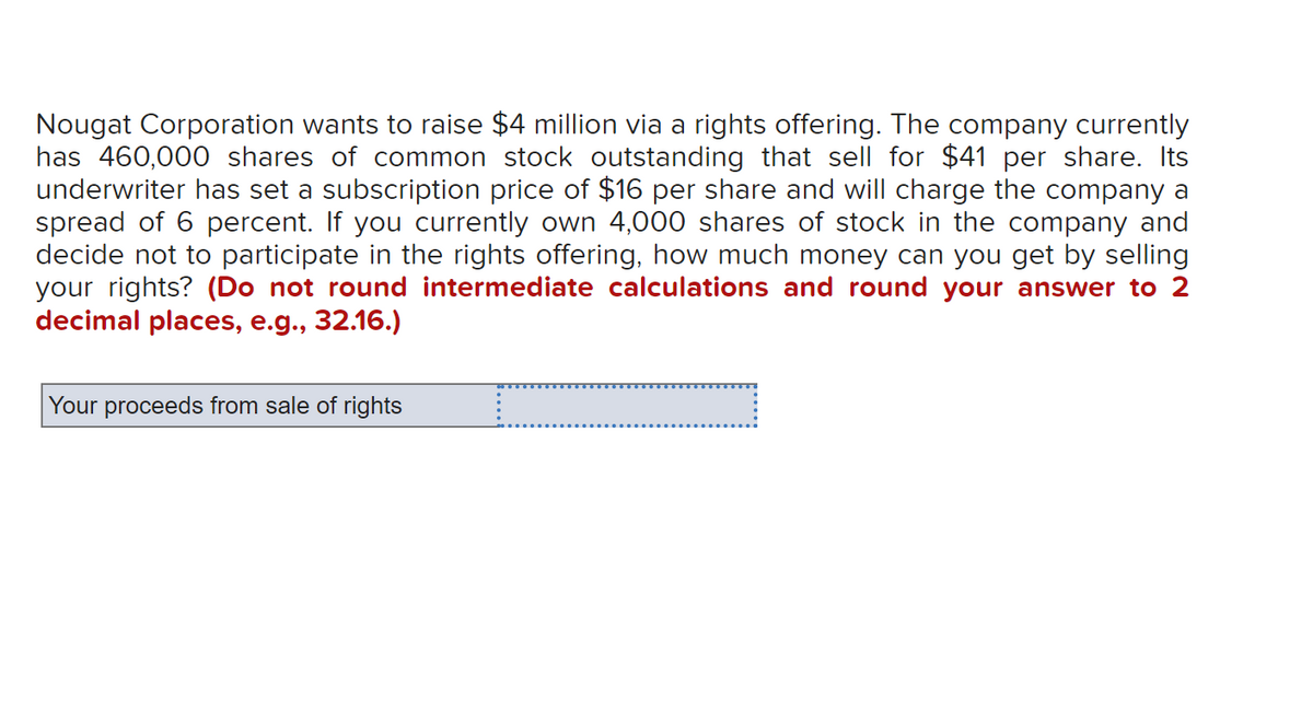 Nougat Corporation wants to raise $4 million via a rights offering. The company currently
has 460,000 shares of common stock outstanding that sell for $41 per share. Its
underwriter has set a subscription price of $16 per share and will charge the company a
spread of 6 percent. If you currently own 4,000 shares of stock in the company and
decide not to participate in the rights offering, how much money can you get by selling
your rights? (Do not round intermediate calculations and round your answer to 2
decimal places, e.g., 32.16.)
Your proceeds from sale of rights