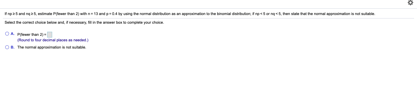 If np 25 and nq 2 5, estimate P(fewer than 2) with n = 13 and p= 0.4 by using the normal distribution as an approximation to the binomial distribution; if np < 5 or ng < 5, then state that the normal approximation is not suitable.
Select the correct choice below and, if necessary, fill in the answer box to complete your choice.
O A. P(fewer than 2) =
(Round to four decimal places as needed.)
O B. The normal approximation is not suitable.
