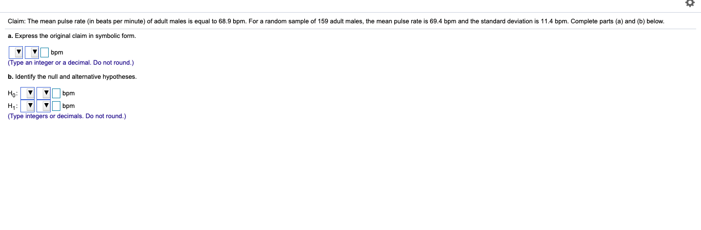 Claim: The mean pulse rate (in beats per minute) of adult males is equal to 68.9 bpm. For a random sample of 159 adult males, the mean pulse rate is 69.4 bpm and the standard deviation is 11.4 bpm. Complete parts (a) and (b) below.
a. Express the original claim in symbolic form.
bpm
(Type an integer or a decimal. Do not round.)
b. Identify the null and alternative hypotheses.
bpm
| bpm
(Type integers or decimals. Do not round.)
Но:
H;:
