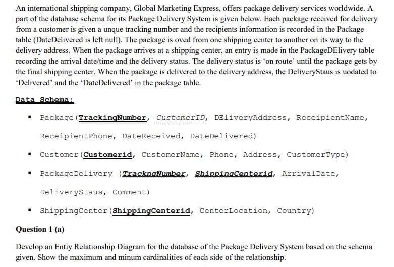 An international shipping company, Global Marketing Express, offers package delivery services worldwide. A
part of the database schema for its Package Delivery System is given below. Each package received for delivery
from a customer is given a unque tracking number and the recipients information is recorded in the Package
table (DateDelivered is left null). The package is oved from one shipping center to another on its way to the
delivery address. When the package arrives at a shipping center, an entry is made in the PackageDElivery table
recording the arrival date/time and the delivery status. The delivery status is *on route' until the package gets by
the final shipping center. When the package is delivered to the delivery address, the DeliveryStaus is uodated to
'Delivered' and the 'DateDelivered' in the package table.
Data Schema:
Package (TrackingNumber, CustomerID, DEliveryAddress, ReceipientName,
ReceipientPhone, DateReceived, DateDelivered)
Customer (Customerid, CustomerName, Phone, Address, CustomerType)
• PackageDelivery (TracknaNumber, ShippingCenterid, ArrivalDate,
DeliveryStaus, Comment)
ShippingCenter (ShippingCenterid, CenterLocation, Country)
Question 1 (a)
Develop an Entiy Relationship Diagram for the database of the Package Delivery System based on the schema
given. Show the maximum and minum cardinalities of each side of the relationship.
