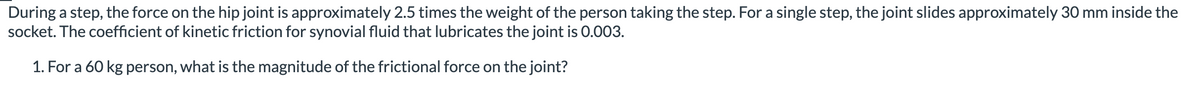 During a step, the force on the hip joint is approximately 2.5 times the weight of the person taking the step. For a single step, the joint slides approximately 30 mm inside the
socket. The coefficient of kinetic friction for synovial fluid that lubricates the joint is 0.003.
1. For a 60 kg person, what is the magnitude of the frictional force on the joint?