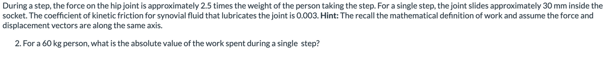 During a step, the force on the hip joint is approximately 2.5 times the weight of the person taking the step. For a single step, the joint slides approximately 30 mm inside the
socket. The coefficient of kinetic friction for synovial fluid that lubricates the joint is 0.003. Hint: The recall the mathematical definition of work and assume the force and
displacement vectors are along the same axis.
2. For a 60 kg person, what is the absolute value of the work spent during a single step?