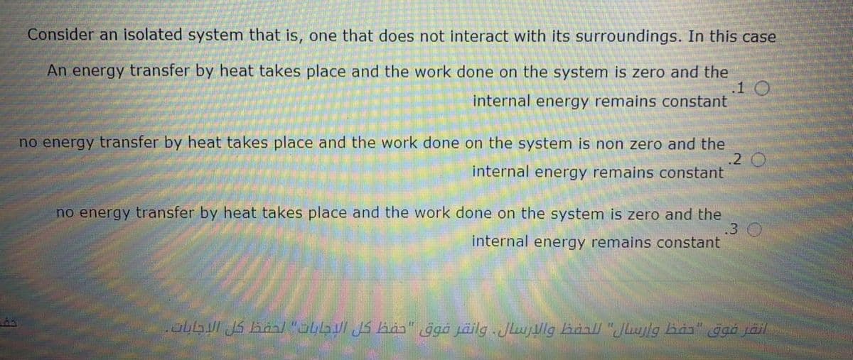 Consider an isolated system that is, one that does not interact with its surroundings. In this case
An energy transfer by heat takes place and the work done on the system is zero and the
.1 O
internal energy remains constant
no energy transfer by heat takes place and the work done on the system is non zero and the
.2
internal energy remains constant
no energy transfer by heat takes place and the work done on the system is zero and the
.3 O
internal energy remains constant
übbul JS barl "obbul JS hån" ġgå jäilg -Jlujllg hànll "Jlulg has"
ggö jäil
