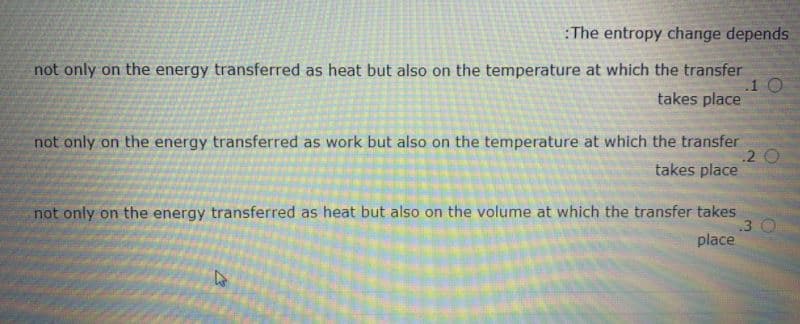 :The entropy change depends
not only on the energy transferred as heat but also on the temperature at which the transfer
.10
takes place
not only on the energy transferred as work but also on the temperature at which the transfer
2 O
takes place
not only on the energy transferred as heat but also on the volume at which the transfer takes
.3
place
